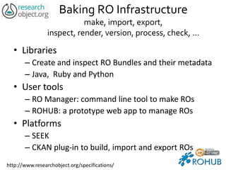 Baking RO Infrastructure
make, import, export,
inspect, render, version, process, check, …
• Libraries
– Create and inspect RO Bundles and their metadata
– Java, Ruby and Python
• User tools
– RO Manager: command line tool to make ROs
– ROHUB: a prototype web app to manage ROs
• Platforms
– SEEK
– CKAN plug-in to build, import and export ROs
http://www.researchobject.org/specifications/
 