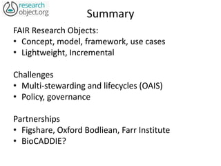 Summary
FAIR Research Objects:
• Concept, model, framework, use cases
• Lightweight, Incremental
Challenges
• Multi-stewarding and lifecycles (OAIS)
• Policy, governance
Partnerships
• Figshare, Oxford Bodliean, Farr Institute
• BioCADDIE?
 