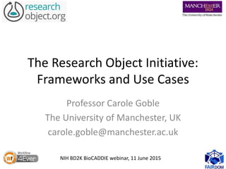 The Research Object Initiative:
Frameworks and Use Cases
Professor Carole Goble
The University of Manchester, UK
carole.goble@manchester.ac.uk
NIH BD2K BioCADDIE webinar, 11 June 2015
 