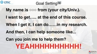 Goal Setting🏁
My name is ○○○ from (your city/Univ.).
I want to get….. at the end of this course.
When I get it, I can do……in my research.
And then, I can help someone like...
Can you join me to help them?
YEAHHHHHHHHHH!
 