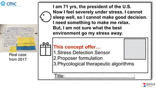 Ideas -> Concept
Real case
from 2017
I am 71 yrs, the president of the U.S.
Now I feel severely under stress. I cannot
sleep well, so I cannot make good decision.
I need something to make me relax.
But, I am not sure what the best
environment go my stress away.
This concept offer…
1.Stress Detection Sensor
2.Proposer formulation
3.Phycological therapeutic algorithms
Title: :
 