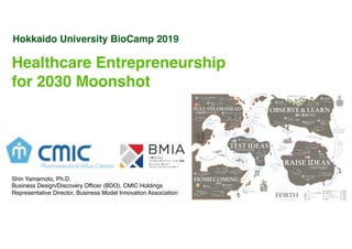 Hokkaido University BioCamp 2019
Healthcare Entrepreneurship
for 2030 Moonshot
Shin Yamamoto, Ph.D.
Business Design/Discovery Officer (BDO), CMIC Holdings
Representative Director, Business Model Innovation Association
 