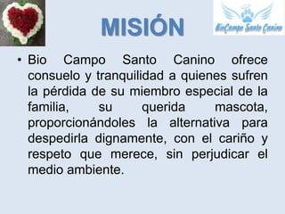 MISIÓN
• Bio Campo Santo Canino ofrece
  consuelo y tranquilidad a quienes sufren
  la pérdida de su miembro especial de la
  familia,    su      querida    mascota,
  proporcionándoles la alternativa para
  despedirla dignamente, con el cariño y
  respeto que merece, sin perjudicar el
  medio ambiente.
 