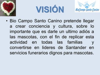 VISIÓN
• Bio Campo Santo Canino pretende llegar
  a crear conciencia y cultura, sobre lo
  importante que es darle un ultimo adiós a
  las mascotas, con el fin de replicar esta
  actividad en todas las familias          y
  convertirse en lideres de Santander en
  servicios funerarios dignos para mascotas.
 