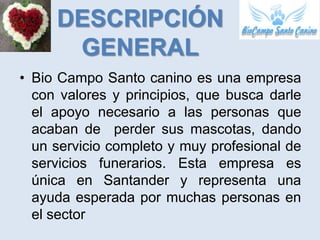 DESCRIPCIÓN
      GENERAL
• Bio Campo Santo canino es una empresa
  con valores y principios, que busca darle
  el apoyo necesario a las personas que
  acaban de perder sus mascotas, dando
  un servicio completo y muy profesional de
  servicios funerarios. Esta empresa es
  única en Santander y representa una
  ayuda esperada por muchas personas en
  el sector
 