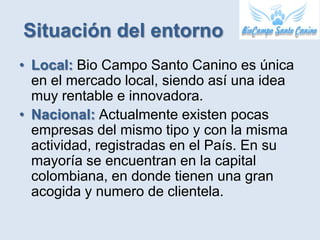 Situación del entorno
• Local: Bio Campo Santo Canino es única
  en el mercado local, siendo así una idea
  muy rentable e innovadora.
• Nacional: Actualmente existen pocas
  empresas del mismo tipo y con la misma
  actividad, registradas en el País. En su
  mayoría se encuentran en la capital
  colombiana, en donde tienen una gran
  acogida y numero de clientela.
 