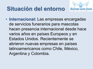 Situación del entorno
• Internacional: Las empresas encargadas
  de servicios funerarios para mascotas
  hacen presencia internacional desde hace
  varios años en países Europeos y en
  Estados Unidos. Recientemente se
  abrieron nuevas empresas en países
  latinoamericanos como Chile, México,
  Argentina y Colombia.
 