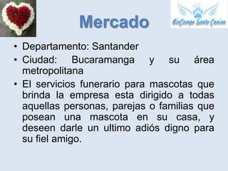 Mercado
• Departamento: Santander
• Ciudad: Bucaramanga y su área
  metropolitana
• El servicios funerario para mascotas que
  brinda la empresa esta dirigido a todas
  aquellas personas, parejas o familias que
  posean una mascota en su casa, y
  deseen darle un ultimo adiós digno para
  su fiel amigo.
 