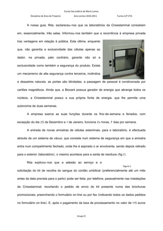Escola Secundária de Maria Lamas
         Disciplina de Área de Projecto            Ano Lectivo 2010-2011     Turma 12º CTA


       A nossa guia, Rita, esclareceu-nos que os laboratórios da Crioestaminal consistiam

em, essencialmente, três salas. Informou-nos também que a recorrência à empresa privada

traz vantagens em relação à pública. Esta última, enquanto

que, não garantia a exclusividade das células apenas ao

dador, na privada, pelo contrário, garante não só a

exclusividade como também a segurança do produto. Existe

um mecanismo de alta segurança contra terceiros, incêndios

e desastres naturais: as portas são blindadas, a passagem de pessoal é condicionada por

cartões magnéticos. Ainda que, a Biocant possua gerador de energia que abrange todos os

núcleos, a Crioestaminal possui a sua própria fonte de energia, que lhe permite uma

autonomia de duas semanas.

       A empresa exerce as suas funções durante os fins-de-semana e feriados, com

excepção do dia 25 de Dezembro e 1 de Janeiro, funciona 24 horas, 7 dias por semana.

       A entrada de novas amostras de células estaminais, para o laboratório, é efectuada

através de um sistema de vácuo, que consiste num sistema de segurança em que a amostra

entra num compartimento fechado, onde lhe é aspirado o ar envolvente, sendo depois retirado

para o exterior (laboratório), o mesmo acontece para a saída de resíduos (fig.1).

       Rita explicou-nos que a adesão ao serviço e a
                                                                                  Figura 1
solicitação do kit de recolha do sangue do cordão umbilical (preferencialmente até um mês

antes da data prevista para o parto) pode ser feita: por telefone; pessoalmente nas instalações

da Crioestaminal; recortando o pedido de envio do kit presente numa das brochuras

promocionais; preenchendo o formulário on-line ou por fax (indicando todos os dados pedidos

no formulário on-line). E, após o pagamento da taxa de processamento no valor de 115 euros



                                                      Grupo D
 