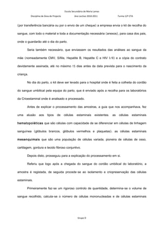 Escola Secundária de Maria Lamas
           Disciplina de Área de Projecto             Ano Lectivo 2010-2011                Turma 12º CTA


(por transferência bancária ou por o envio de um cheque) a empresa envia o kit de recolha do

sangue, com todo o material e toda a documentação necessária (anexos), para casa dos pais,

onde o guardarão até o dia do parto.

       Seria também necessário, que enviassem os resultados das análises ao sangue da

mãe (nomeadamente CMV, Sífilis, Hepatite B, Hepatite C e HIV I/II) e a cópia do contrato

devidamente assinada, até no máximo 15 dias antes da data prevista para o nascimento da

criança.

       No dia do parto, o kit deve ser levado para o hospital onde é feita a colheita do cordão

do sangue umbilical pela equipa do parto, que é enviado após a recolha para os laboratórios

da Crioestaminal onde é analisado e processado.

       Antes de explicar o processamento das amostras, a guia que nos acompanhava, fez

uma    alusão      aos     tipos     de     células     estaminais      existentes:   as    células    estaminais

hematopoiéticas que são células com capacidade de se diferenciar em células de linhagem

sanguínea (glóbulos brancos, glóbulos vermelhos e plaquetas); as células estaminais

mesenquimais que são uma população de células variada, pioneira de células de osso,

cartilagem, gordura e tecido fibroso conjuntivo.

       Depois disto, prosseguiu para a explicação do processamento em si.

       Referiu que logo após a chegada do sangue do cordão umbilical do laboratório, a

amostra é registada, de seguida procede-se ao isolamento e criopreservação das células

estaminais.

       Primeiramente faz-se um rigoroso controlo de quantidade, determina-se o volume de

sangue recolhido, calcula-se o número de células mononucleadas e de células estaminais




                                                        Grupo D
 