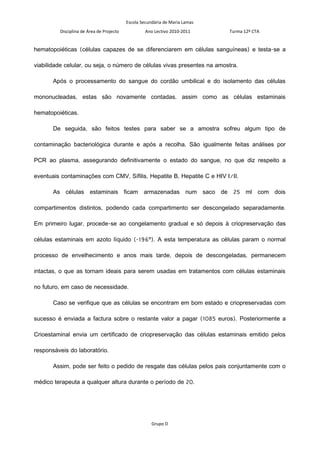 Escola Secundária de Maria Lamas
         Disciplina de Área de Projecto            Ano Lectivo 2010-2011     Turma 12º CTA


hematopoiéticas (células capazes de se diferenciarem em células sanguíneas) e testa-se a

viabilidade celular, ou seja, o número de células vivas presentes na amostra.

       Após o processamento do sangue do cordão umbilical e do isolamento das células

mononucleadas, estas são novamente contadas, assim como as células estaminais

hematopoiéticas.

       De seguida, são feitos testes para saber se a amostra sofreu algum tipo de

contaminação bacteriológica durante e após a recolha. São igualmente feitas análises por

PCR ao plasma, assegurando definitivamente o estado do sangue, no que diz respeito a

eventuais contaminações com CMV, Sífilis, Hepatite B, Hepatite C e HIV I/II.

       As células estaminais ficam armazenadas num saco de 25 ml com dois

compartimentos distintos, podendo cada compartimento ser descongelado separadamente.

Em primeiro lugar, procede-se ao congelamento gradual e só depois à criopreservação das

células estaminais em azoto líquido (-196º). A esta temperatura as células param o normal

processo de envelhecimento e anos mais tarde, depois de descongeladas, permanecem

intactas, o que as tornam ideais para serem usadas em tratamentos com células estaminais

no futuro, em caso de necessidade.

       Caso se verifique que as células se encontram em bom estado e criopreservadas com

sucesso é enviada a factura sobre o restante valor a pagar (1085 euros). Posteriormente a

Crioestaminal envia um certificado de criopreservação das células estaminais emitido pelos

responsáveis do laboratório.

       Assim, pode ser feito o pedido de resgate das células pelos pais conjuntamente com o

médico terapeuta a qualquer altura durante o período de 20.




                                                      Grupo D
 