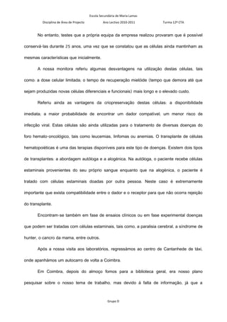 Escola Secundária de Maria Lamas
          Disciplina de Área de Projecto            Ano Lectivo 2010-2011     Turma 12º CTA


       No entanto, testes que a própria equipa da empresa realizou provaram que é possível

conservá-las durante 25 anos, uma vez que se constatou que as células ainda mantinham as

mesmas características que inicialmente.

       A nossa monitora referiu algumas desvantagens na utilização destas células, tais

como: a dose celular limitada; o tempo de recuperação mielóide (tempo que demora até que

sejam produzidas novas células diferenciais e funcionais) mais longo e o elevado custo.

       Referiu ainda as vantagens da criopreservação destas células: a disponibilidade

imediata; a maior probabilidade de encontrar um dador compatível; um menor risco de

infecção viral. Estas células são ainda utilizadas para o tratamento de diversas doenças do

foro hemato-oncológico, tais como leucemias, linfomas ou anemias. O transplante de células

hematopoiéticas é uma das terapias disponíveis para este tipo de doenças. Existem dois tipos

de transplantes: a abordagem autóloga e a alogénica. Na autóloga, o paciente recebe células

estaminais provenientes do seu próprio sangue enquanto que na alogénica, o paciente é

tratado com células estaminais doadas por outra pessoa. Neste caso é extremamente

importante que exista compatibilidade entre o dador e o receptor para que não ocorra rejeição

do transplante.

       Encontram-se também em fase de ensaios clínicos ou em fase experimental doenças

que podem ser tratadas com células estaminais, tais como, a paralisia cerebral, a síndrome de

hunter, o cancro da mama, entre outros.

       Após a nossa visita aos laboratórios, regressámos ao centro de Cantanhede de táxi,

onde apanhámos um autocarro de volta a Coimbra.

       Em Coimbra, depois do almoço fomos para a biblioteca geral, era nosso plano

pesquisar sobre o nosso tema de trabalho, mas devido á falta de informação, já que a



                                                       Grupo D
 