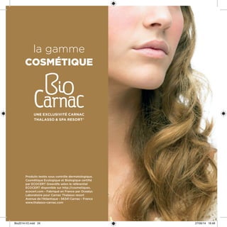 la gamme
cosmétique
Une exclusivité Carnac
Thalasso & spa resort®
Produits testés sous contrôle dermatologique.
Cosmétique Ecologique et Biologique certifié
par ECOCERT Greenlife selon le référentiel
ECOCERT disponible sur http://cosmetiques.
ecocert.com - Fabriqué en France par Ocealys
Laboratoire pour Carnac Thalasso resort
Avenue de l’Atlantique - 56341 Carnac - France
www.thalasso-carnac.com
Bio2014-V2.indd 24 27/06/14 16:48
 