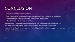 CONCLUSION
• Cartilage has limited repair capabilities
• Over the last years, surgeons and scientists have elaborated a series of cartilage repair
procedures that help to postpone the need for joint replacement.
• Thus it led to the discovery of biocartilage.
Researchers at Columbia Engineering announced that they have successfully grown fully
functional human cartilage in vitro from human stem cells derived from fat tissue.
Scope of biocartilage is tremendous and the healthy utilisation will seriously pave way as an aid
for many treatments………………….
 