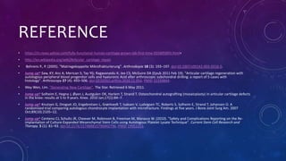 REFERENCE
• https://in.news.yahoo.com/fully-functional-human-cartilage-grown-lab-first-time-055805895.html+
• http://en.wikipedia.org/wiki/Articular_cartilage_repair
• Behrens P., P. (2005). "Matrixgekoppelte Mikrofrakturierung". Arthroskopie 18 (3): 193–197. doi:10.1007/s00142-005-0316-0.
• Jump up^ Saw, KY; Anz A; Merican S; Tay YG; Ragavanaidu K; Jee CS; McGuire DA (Epub 2011 Feb 19). "Articular cartilage regeneration with
autologous peripheral blood progenitor cells and hyaluronic Acid after arthroscopic subchondral drilling: a report of 5 cases with
histology". Arthroscopy 27 (4): 493–506. doi:10.1016/j.arthro.2010.11.054. PMID 21334844.
• Wey Wen, Lim. "Generating New Cartilage". The Star. Retrieved 6 May 2011.
• Jump up^ Solheim E, Hegna J, Øyen J, Austgulen OK, Harlem T, Strand T. Osteochondral autografting (mosaicplasty) in articular cartilage defects
in the knee: results at 5 to 9 years. Knee. 2010 Jan;17(1):84–7.
• Jump up^ Knutsen G, Drogset JO, Engebretsen L, Grøntvedt T, Isaksen V, Ludvigsen TC, Roberts S, Solheim E, Strand T, Johansen O. A
randomized trial comparing autologous chondrocyte implantation with microfracture. Findings at five years. J Bone Joint Surg Am. 2007
Oct;89(10):2105–12.
• Jump up^ Centeno CJ, Schultz JR, Cheever M, Robinson B, Freeman M, Marasco W. (2010). "Safety and Complications Reporting on the Re-
implantation of Culture-Expanded Mesenchymal Stem Cells using Autologous Platelet Lysate Technique". Current Stem Cell Research and
Therapy. 5 (1): 81–93. doi:10.2174/157488810790442796. PMID 19951252.
 