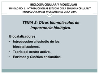 BIOLOGÍA CELULAR Y MOLECULAR
UNIDAD NO. 1. INTRODUCCIÓN AL ESTUDIO DE LA BIOLOGÍA CELULAR Y
         MOLECULAR. BASES MOLECULARES DE LA VIDA.



          TEMA 5: Otras biomoléculas de
             importancia biológica.
Biocatalizadores.
• Introducción al estudio de los
  biocatalizadores.
• Teoría del centro activo.
• Enzimas y Cinética enzimática.
 