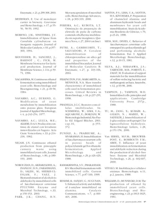 Enzymatic, v.21, p.299-308, 2003.       Microencapsulation of microbial            SANTOS, P.S.; LIMA, U.A.; SANTOS,
                                            cells. Biotechnology Advances,                H.S.; KIYOHARA, P. Preparation
MEERSMAN, E. Use of monolayer               v.18, p.303-319, 2000.                        of channeled alumina and
   carrier in brewery. Cerevisiae                                                         aluminum hydroxide beads and
   and Biotechnology, v.17, p.55-       PEREIRA, A.C.; KUBOTA, L.T.                       membranes for yeast cell
   56, 58-59, 1992.                        Otimização da preparação de                    immobilization. Anais da Acade-
                                           eletrodo de pasta de carbono                   mia Brasileira de Ciências, v.70,
MORENO, J.M.; SINISTERRA, J.V.             contendo riboflavina imobiliza-                p.23-24, 1998.
   Immobilization of lipase from           da em suporte inorgânico. Quí-
   Candida cylindracea o n                 mica Nova, v.27, 2004 (on line).            SIESS, M.H.; DIVIES, C. Behavior of
   inorganic supports. Journal of                                                          Saccharomyces cerevisiae cells
   Molecular Catalysis, v.93, p.357-    PETRI, A.; GAMBICORTI, T.;                         entrapped in a polyacrilamide gel
   369, 1994.                              SALVADORI, P. Covalent                          and performing alcoholic
                                           immobilization                of                fermentation. Eur. I. Applied
MOUEDDEB, H.; SANCHEZ, J.;                 chloroperoxidase on silica gel                  Microbiology Biotechnology,
  BARDOT , C.; FICK, M.                    and properties of the                           v.12, p.10-15, 1981.
  Membrane bioreactor for lactic           immobilized biocatalyst. Journal
  acid production. Journal of              of Molecular Catalysis B:                   SILVA, A.J.; HIRASAWA, J.S.;
  Membrane Science, v.114, p.59-           Enzymatic, v.27, p. 103-106,                    VARESCHE, M.B.; FORESTI, E.;
  71, 1996.                                2004.                                           ZAIAT, M. Evaluation of support
                                                                                           materials for the immobilization
NAGASHIMA, M. Continuous ethanol        PILKINGTON, P.H.; MARGARITIS, A.;                  of sulfate-reducing bacteria and
   fermentation using immobilized           MENSOUR, N.A. Mass transfer                    methanogenic archaea. Anaerobe,
   yeast cells. Biotechnology and           characteristics of immobilized                 v.12, p.93-98, 2006.
   Bioengineering, v.21, p.49-58,           cells used in fermentation pro-
   1984.                                    cesses. Critical Reviews in                TAMPION, J.; TAMPION, M.D.
                                            Biotechnology, v.18, p.237-255,               Immobilized cells: principles and
NAVARRO, A.C.; DURAND, G.                   1998.                                         applications. Cambridge
   Modification        of    yeast                                                        University Press. 257p.,
   metabolism by immobilization         PRADELLA, J.G.C. Reatores com cé-                 1988.
   onto porous glass. European             lulas imobilizadas. In:
   Journal of Applied Microbiology,        SCHMIDELL, W.; LIMA, U.A.;                  TU, M.; ZANG, X.; KURABI, A.;
   v.4, p.243-254, 1977.                   AQUARONE, E.; BORZANI, W.                       GILKES, N. ; MABEE, W. ;
                                           Biotecnologia Industrial. São Pau-              SADDLER, J. Immobilization of
NAVARRO, A.C.; LUCCA, M.E.;                lo: Ed. Edgard Blücher, 2001.                   â-glucosidase on Eupergit C for
   ALLIERI, D.A.S. Producción con-         cap.16,                    p.355-               lignocellulose hydrolysis.
   tinua de etanol con levaduras           372.                                            Biotechnology Letters, v.28,
   inmovilizadas en bagazo. Acta                                                           p.151-156, 2006.
   Cient. Venezolana, v.33, p.214-      PUNDLE, A.; PRABHUME, A.;
   218, 1982.                              SIVARAMAN, H. Immobilization                Van IERSEL, M.F.M.; BROUWER-
                                           of Saccharomyces uvarum cells                  POST, E.; ROMBOUTS F.M.;
NIGAM, J.N. Continuous ethanol             in    porous      beads      of                ABEE, T. Influence of yeast
   production from pineapple               polyacrylamide gel for ethanolic               immobilization on fermentation
   cannery      waste        using         fermentation.          Applied                 and aldehyde reduction during
   immobilized yeast cells. Journal        Microbiology                and                the production of alcohol- free
   of Biotechnology, v.80, p.189-          Biotechnology, v.29, p.426-429,                beer. Enzyme and Microbial
   193, 2000.                              1988.                                          Technology, v.26, p. 602-607,
                                                                                          2000.
NOROUZIAN, D.; AKBARZADEH, A.;          RAMAKRISHNA, S.V.; PRAKASHAM,
   INANLOU, D.N.; FARAHMAND,               R.S. Microbial fermentations with           VITOLO, M. Imobilização e células e
   D.; SALEH., M.; SHEIKH-UL-              immobilized cells. Current                      enzimas. Biotecnologia. n.11,
   ESLAM,      F.;   VAEZ,        J.       Science, v.77, p.87-100, 1999.                  p.2, janeiro, 1988.
   Biotransformation of alcohols to
   aldehydes by immobilized cells       RESHMI, R.; SANJAY, G.; SUGUNAN,               WILLIAMS, D.; MUNNECKE, D.M. The
   of Saccharomyces cerevisiae             S. Enhanced activity and stability              production of ethanol by
   PTCC5080. Enzyme and                    of á-amylase immobilized on                     immobilized yeast cells.
   Microbial Technology, v.33,             alumina.              Catalysis                 Biotechnology and Bio-
   p.150-153, 2003.                        Communications, v.7, p.460-                     engineering, v.23, p.1813-1825,
PARK, J.K.; CHANG, H.N.                    465, 2006.                                      1981.
                                                        Biotecnologia Ciência & Desenvolvimento ano IX - nº 36 - janeiro/junho 2006   57
 
