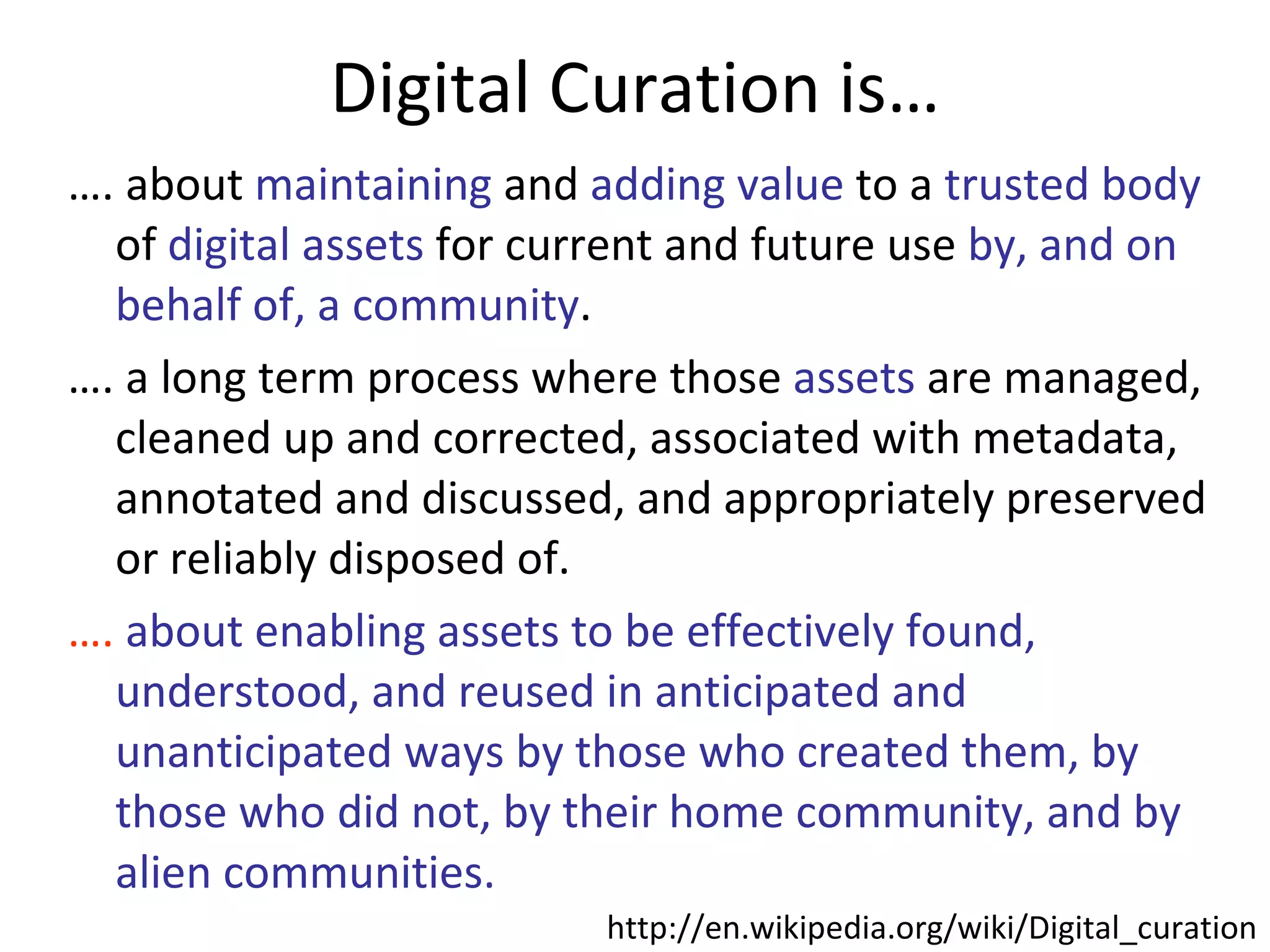 Digital Curation is… … . about  maintaining  and  adding value  to a  trusted body  of  digital assets  for current and future use  by, and on behalf of, a community .  … . a long term process where those  assets  are managed, cleaned up and corrected, associated with metadata, annotated and discussed, and appropriately preserved or reliably disposed of. … .  about enabling assets to be effectively found, understood, and reused in anticipated and unanticipated ways by those who created them, by those who did not, by their home community, and by alien communities.  http://en.wikipedia.org/wiki/Digital_curation 