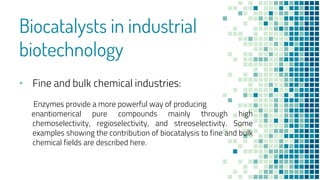 Biocatalysts in industrial
biotechnology
• Fine and bulk chemical industries:
Enzymes provide a more powerful way of producing
enantiomerical pure compounds mainly through high
chemoselectivity, regioselectivity, and streoselectivity. Some
examples showing the contribution of biocatalysis to fine and bulk
chemical fields are described here.
 