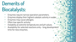 Demerits of
Biocatalysts:
• Enzymes require narrow operation parameters.
• Enzymes display their highest catalytic activity in water.
• Enzymes may cause allergies.
• Often low specific activity.
• Instability at extreme temperatures and pH values.
• Availability for selected reactions only - long development
time for new enzymes.
 
