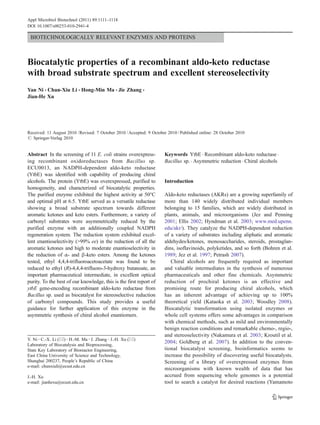 BIOTECHNOLOGICALLY RELEVANT ENZYMES AND PROTEINS
Biocatalytic properties of a recombinant aldo-keto reductase
with broad substrate spectrum and excellent stereoselectivity
Yan Ni & Chun-Xiu Li & Hong-Min Ma & Jie Zhang &
Jian-He Xu
Received: 11 August 2010 /Revised: 7 October 2010 /Accepted: 9 October 2010 /Published online: 28 October 2010
# Springer-Verlag 2010
Abstract In the screening of 11 E. coli strains overexpress-
ing recombinant oxidoreductases from Bacillus sp.
ECU0013, an NADPH-dependent aldo-keto reductase
(YtbE) was identified with capability of producing chiral
alcohols. The protein (YtbE) was overexpressed, purified to
homogeneity, and characterized of biocatalytic properties.
The purified enzyme exhibited the highest activity at 50°C
and optimal pH at 6.5. YtbE served as a versatile reductase
showing a broad substrate spectrum towards different
aromatic ketones and keto esters. Furthermore, a variety of
carbonyl substrates were asymmetrically reduced by the
purified enzyme with an additionally coupled NADPH
regeneration system. The reduction system exhibited excel-
lent enantioselectivity (>99% ee) in the reduction of all the
aromatic ketones and high to moderate enantioselectivity in
the reduction of α- and β-keto esters. Among the ketones
tested, ethyl 4,4,4-trifluoroacetoacetate was found to be
reduced to ethyl (R)-4,4,4-trifluoro-3-hydroxy butanoate, an
important pharmaceutical intermediate, in excellent optical
purity. To the best of our knowledge, this is the first report of
ytbE gene-encoding recombinant aldo-keto reductase from
Bacillus sp. used as biocatalyst for stereoselective reduction
of carbonyl compounds. This study provides a useful
guidance for further application of this enzyme in the
asymmetric synthesis of chiral alcohol enantiomers.
Keywords YtbE . Recombinant aldo-keto reductase .
Bacillus sp. . Asymmetric reduction . Chiral alcohols
Introduction
Aldo-keto reductases (AKRs) are a growing superfamily of
more than 140 widely distributed individual members
belonging to 15 families, which are widely distributed in
plants, animals, and microorganisms (Jez and Penning
2001; Ellis 2002; Hyndman et al. 2003; www.med.upenn.
edu/akr/). They catalyze the NADPH-dependent reduction
of a variety of substrates including aliphatic and aromatic
aldehydes/ketones, monosaccharides, steroids, prostaglan-
dins, isoflavinoids, polyketides, and so forth (Bohren et al.
1989; Jez et al. 1997; Petrash 2007).
Chiral alcohols are frequently required as important
and valuable intermediates in the synthesis of numerous
pharmaceuticals and other fine chemicals. Asymmetric
reduction of prochiral ketones is an effective and
promising route for producing chiral alcohols, which
has an inherent advantage of achieving up to 100%
theoretical yield (Kataoka et al. 2003; Woodley 2008).
Biocatalytic transformation using isolated enzymes or
whole cell systems offers some advantages in comparison
with chemical methods, such as mild and environmentally
benign reaction conditions and remarkable chemo-, regio-,
and stereoselectivity (Nakamura et al. 2003; Kroutil et al.
2004; Goldberg et al. 2007). In addition to the conven-
tional biocatalyst screening, bioinformatics seems to
increase the possibility of discovering useful biocatalysts.
Screening of a library of overexpressed enzymes from
microorganisms with known wealth of data that has
accrued from sequencing whole genomes is a potential
tool to search a catalyst for desired reactions (Yamamoto
Y. Ni :C.-X. Li (*) :H.-M. Ma :J. Zhang :J.-H. Xu (*)
Laboratory of Biocatalysis and Bioprocessing,
State Key Laboratory of Bioreactor Engineering,
East China University of Science and Technology,
Shanghai 200237, People’s Republic of China
e-mail: chunxiuli@ecust.edu.cn
J.-H. Xu
e-mail: jianhexu@ecust.edu.cn
Appl Microbiol Biotechnol (2011) 89:1111–1118
DOI 10.1007/s00253-010-2941-4
 