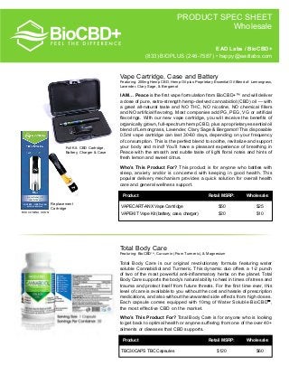 PRODUCT SPEC SHEET
Wholesale
Vape Cartridge, Case and Battery
Featuring:	200mg Hemp CBD, Hemp Oil plus Proprietary Essential Oil Blend of: Lemongrass,
Lavender, Clary Sage, & Bergamot
I AM… Peace is the first vape formulation from BioCBD+™ and will deliver
a dose of pure, extra-strength hemp-derived cannabidiol (CBD) oil — with
a great all-natural taste and NO THC, NO nicotine, NO chemical fillers
and NO artificial flavoring. Most companies add PG, PEG, VG or artificial
flavorings. With our new vape cartridge, you will receive the benefits of
organically grown, full-spectrum hemp CBD, plus a proprietary essential oil
blend of Lemongrass, Lavender, Clary Sage & Bergamot! This disposable
0.5ml vape cartridge can last 30-60 days, depending on your frequency
of consumption. This is the perfect blend to soothe, revitalize and support
your body and mind! You’ll have a pleasant experience of breathing in
Peace with the smooth and subtle taste of light floral notes and hints of
fresh lemon and sweet citrus.
Who’s This Product For? This product is for anyone who battles with
sleep, anxiety and/or is concerned with keeping in good health. This
popular delivery mechanism provides a quick solution for overall health
care and general wellness support.
Full Kit: CBD Cartridge,
Battery, Charger & Case
	Product	 Retail MSRP:	 Wholesale:
VAPECART-ANX Vape Cartridge	 $50	 $25	
VAPEKIT Vape Kit (battery, case, charger)	 $20	 $10
Total Body Care
Featuring: BioCBDTM
, Curcumin (From Turmeric), & Magnesium
Total Body Care is our original revolutionary formula featuring water
soluble Cannabidiol and Turmeric. This dynamic duo offers a 1-2 punch
of two of the most powerful anti-inflammatory herbs on the planet. Total
Body Care supports the body’s natural ability to heal in times of stress and
trauma and protect itself from future threats. For the first time ever, this
level of care is available to you without the cost and hassle of prescription
medications, and also without the unwanted side effects from high doses.
Each capsule comes equipped with 10mg of Water Soluble BioCBD™,
the most effective CBD on the market.
Who’s This Product For? Total Body Care is for anyone who is looking
to get back to optimal health or anyone suffering from one of the over 40+
ailments or diseases that CBD supports.
Replacement
Cartridge
EAD Labs / BioCBD+
(833) BIOPLUS (246-7587) • happy@eadlabs.com
	Product	 Retail MSRP:	 Wholesale:
TBC30CAPS TBC Capsules	 $120	 $60
BOX COMING SOON
 