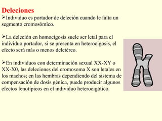 Deleciones
Individuo es portador de deleción cuando le falta un
segmento cromosómico.

La deleción en homocigosis suele ser letal para el
individuo portador, si se presenta en heterocigosis, el
efecto será más o menos deletéreo.

En individuos con determinación sexual XX-XY o
XX-X0, las deleciones del cromosoma X son letales en
los machos; en las hembras dependiendo del sistema de
compensación de dosis génica, puede producir algunos
efectos fenotípicos en el individuo heterocigótico.
 