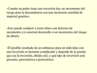 -Cuando un padre tiene una inversión hay un incremento del
riesgo para la descendencia con una incorrecta cantidad de
material genético.


-Esto puede conducir a tener niños con defectos de
nacimiento y/o anormal desarrollo o un incremento del riesgo
de aborto.


-El posible resultado de un embarazo para un individuo con
una inversión es bastante complicado y depende de lo grande
que sea la inversión, dónde esté, y qué tipo de inversión está
presente, parecéntrica o pericentrica.
 