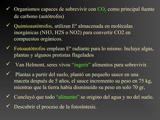  Organismos capaces de sobrevivir con CO2 como principal fuente
  de carbono (autótrofos)
 Quimioautótrofos, utilizan Eº almacenada en moléculas
  inorgánicas (NH3, H2S o NO2) para convertir CO2 en
  compuestos orgánicos.
 Fotoautótrofos emplean Eº radiante para lo mismo. Incluye algas,
  plantas y algunos protistas flagelados
 Van Helmont, seres vivos “ingerir” alimentos para sobrevivir.
 Plantas a partir del suelo, plantó un pequeño sauce en una
  maceta después de 5 años, el sauce incremento su peso en 75 kg,
  mientras que la tierra había disminuido su peso en solo 70 gr,
 Concluyó que todo “alimento” se origino del agua y no del suelo.
 Descubrir el proceso de la fotosíntesis.
 