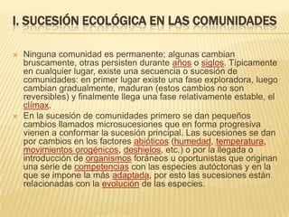 I. SUCESIÓN ECOLÓGICA EN LAS COMUNIDADES

   Ninguna comunidad es permanente; algunas cambian
    bruscamente, otras persisten durante años o siglos. Típicamente
    en cualquier lugar, existe una secuencia o sucesión de
    comunidades: en primer lugar existe una fase exploradora, luego
    cambian gradualmente, maduran (estos cambios no son
    reversibles) y finalmente llega una fase relativamente estable, el
    clímax.
   En la sucesión de comunidades primero se dan pequeños
    cambios llamados microsucesiones que en forma progresiva
    vienen a conformar la sucesión principal. Las sucesiones se dan
    por cambios en los factores abióticos (humedad, temperatura,
    movimientos orogénicos, deshielos, etc.) o por la llegada o
    introducción de organismos foráneos u oportunistas que originan
    una serie de competencias con las especies autóctonas y en la
    que se impone la más adaptada, por esto las sucesiones están
    relacionadas con la evolución de las especies.
 