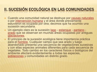 II. SUCESIÓN ECOLÓGICA EN LAS COMUNIDADES
   Cuando una comunidad natural se destruye por causas naturales
    o por intervención humana y el área donde previamente
    estuvieron es ocupada por otra; decimos que ha ocurrido una
    sucesión secundaria.
   Un ejemplo claro es la sucesión lago - estanque - pantano -
    prado que se observan en muchas áreas ocupadas por antiguas
    glaciaciones.
   El principio de la sucesión ecológica tiene importancia práctica
    para el hombre. Cualquier campo que sea arado y luego
    abandonado presenta una secuencia de vegetaciones sucesivas
    y con ellas especies animales diferentes para cada secuencia de
    vegetales. Todo cambio en los caracteres físicos o biológicos del
    ambiente afectará evidentemente a todas las especies,
    poblaciones y comunidades en distinto grado.
 