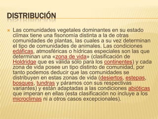 DISTRIBUCIÓN
   Las comunidades vegetales dominantes en su estado
    clímax tiene una fisonomía distinta a la de otras
    comunidades de plantas, las cuales a su vez determinan
    el tipo de comunidades de animales. Las condiciones
    edáficas, atmosféricas o hídricas especiales son las que
    determinan una «zona de vida» (clasificación de
    Holdridge que es válida sólo para los continentes) y cada
    zona de vida posee un tipo distinto de comunidad, por
    tanto podemos deducir que las comunidades se
    distribuyen en estas zonas de vida (desiertos, estepas,
    bosques, tundras y páramos con sus respectivas
    variantes) y están adaptadas a las condiciones abióticas
    que imperan en ellas (esta clasificación no incluye a los
    microclimas ni a otros casos excepcionales).
 