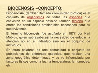 BIOCENOSIS –CONCEPTO:
Biocenosis, (también llamada comunidad biótica) es el
conjunto de organismos de todas las especies que
coexisten en un espacio definido llamado biotopo que
ofrece las condiciones ambientales necesarias para su
supervivencia.
El término biocenosis fue acuñado en 1877 por Karl
Möbius, quien subrayaba así la necesidad de enfocar la
atención no en el individuo sino en el conjunto de
individuos.
En otras palabras es una comunidad o conjunto de
poblaciones de diferentes especies, que habitan una
zona geográfica determinada y se ve influenciada por
factores físicos como la luz, la temperatura, la humedad,
etc.
 