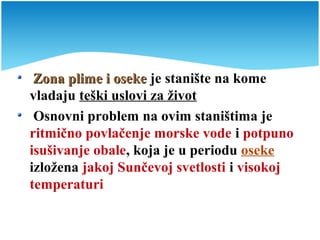 Zona plime i osekeZona plime i oseke je stanište na kome
vladaju teški uslovi za život
Osnovni problem na ovim staništima je
ritmično povlačenje morske vode i potpuno
isušivanje obale, koja je u periodu oseke
izložena jakoj Sunčevoj svetlosti i visokoj
temperaturi
 