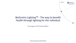 1
BioCentric LightingTM - The way to benefit
health through lighting for the individual
Truls Löwgren / Chief Technical Officer
The BCL™ System by BrainLit – an intelligent lighting solution
reproducing natural daylight indoors for human well-being
 