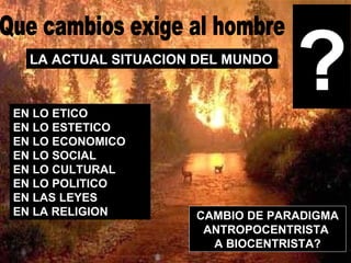 Que cambios exige al hombre LA ACTUAL SITUACION DEL MUNDO  EN LO ETICO EN LO ESTETICO EN LO ECONOMICO EN LO SOCIAL EN LO CULTURAL EN LO POLITICO EN LAS LEYES EN LA RELIGION ? CAMBIO DE PARADIGMA ANTROPOCENTRISTA  A BIOCENTRISTA? 