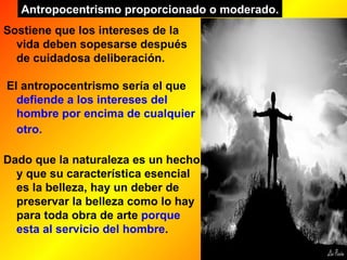 Sostiene que los intereses de la vida deben sopesarse después de cuidadosa deliberación. El antropocentrismo sería el que  defiende a los intereses del hombre por encima de cualquier otro.   Dado que la naturaleza es un hecho y que su característica esencial es la belleza, hay un deber de preservar la belleza como lo hay para toda obra de arte  porque esta al servicio del hombre .  Antropocentrismo proporcionado o moderado. 