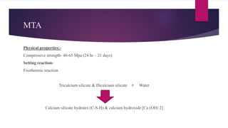 MTA
Physical properties:-
Compressive strength- 40-65 Mpa (24 hr – 21 days)
Setting reaction-
Exothermic reaction
Tricalcium silicate & Dicalcium silicate + Water
Calcium silicate hydrates (C-S-H) & calcium hydroxide [Ca (OH) 2]
 