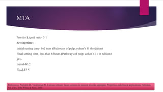MTA
Powder Liquid ratio- 3:1
Setting time:-
Initial setting time- 165 min (Pathways of pulp; cohen’s 11 th edition)
Final setting time- less than 6 hours (Pathways of pulp; cohen’s 11 th edition)
pH-
Initial-10.2
Final-12.5
References- Parirokh M, Torabinejad M. Calcium silicate–based cements in mineral trioxide aggregate: Properties and clinical applications. Hoboken,
NJ, USA: John Wiley & Sons, 2014.
 