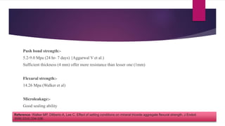 Push bond strength:-
5.2-9.0 Mpa (24 hr- 7 days) {Aggarwal V et al.)
Sufficient thickness (4 mm) offer more resistance than lesser one (1mm)
Flexural strength:-
14.26 Mpa (Walker et al)
Microleakage:-
Good sealing ability
Reference- Walker MP, Diliberto A, Lee C. Effect of setting conditions on mineral trioxide aggregate flexural strength. J Endod
2006;32(4):334-336.
 