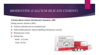 BIODENTINE (CALCIUM SILICATE CEMENT)
Calcium silicate cement- Introduced by Septodent -2009
Setting reaction- Similar to MTA
 Calcium carbonate acts as a nucleation gel
 Hydrosoluble polymer- improve handling and decrease viscosity
 Working time- 6 min
 Setting time-
Initial – 9-12 min
Final - 45 min
 