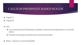 CALCIUM PHOSPHATE BASED SEALER
 Capseal I
 Capseal II
 Adv-
 Less cytotoxicity and inflammatory mediators promote bone regeneration as root canal
sealers.
 Facilitate the periapical dentoalveolar and alveolar healing.
 Diadv- Capseal I is not biocompatible.
 
