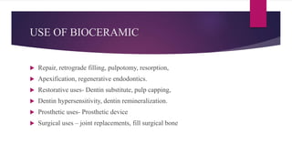 USE OF BIOCERAMIC
 Repair, retrograde filling, pulpotomy, resorption,
 Apexification, regenerative endodontics.
 Restorative uses- Dentin substitute, pulp capping,
 Dentin hypersensitivity, dentin remineralization.
 Prosthetic uses- Prosthetic device
 Surgical uses – joint replacements, fill surgical bone
 