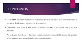 CONCLUSION
 While MTA was the benchmark in bioceramic materials advances have constantly tried to
overcome disadvantages and improve its properties.
 Bioceramics now have a wide array of applications both in endodontic and restorative
dentistry.
 An up-to-date knowledge of these new bioactive materials is essential to ensure the selection
of the most suitable material in different clinical situations.
 