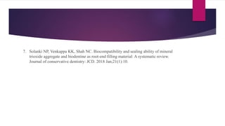 7. Solanki NP, Venkappa KK, Shah NC. Biocompatibility and sealing ability of mineral
trioxide aggregate and biodentine as root-end filling material: A systematic review.
Journal of conservative dentistry: JCD. 2018 Jan;21(1):10.
 