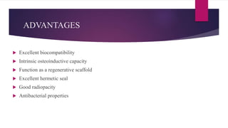 ADVANTAGES
 Excellent biocompatibility
 Intrinsic osteoinductive capacity
 Function as a regenerative scaffold
 Excellent hermetic seal
 Good radiopacity
 Antibacterial properties
 