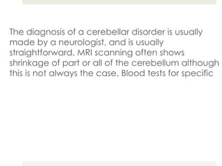 The diagnosis of a cerebellar disorder is usually made by a neurologist, and is usually straightforward. MRI scanning often shows shrinkage of part or all of the cerebellum although this is not always the case. Blood tests for specific conditions are now commonly used when there is a family tendency towards these types of symptoms. 