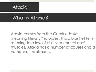 Ataxia Ataxia comes from the Greek  a taxia , meaning literally "no order". It is a blanket term referring to a loss of ability to control one's muscles. Ataxia has a number of causes and a number of treatments. What is Ataxia? 