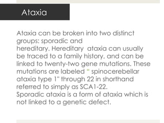 Ataxia can be broken into two distinct groups: sporadic and hereditary. Hereditary  ataxia can usually be traced to a family history, and can be linked to twenty-two gene mutations. These mutations are labeled  “  spinocerebellar ataxia type 1" through 22 in shorthand referred to simply as SCA1-22. Sporadic ataxia is a form of ataxia which is not linked to a genetic defect. Ataxia 