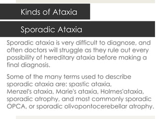Sporadic Ataxia Sporadic ataxia is very difficult to diagnose, and often doctors will struggle as they rule out every possibility of hereditary ataxia before making a final diagnosis. Some of the many terms used to describe sporadic ataxia are: spastic ataxia, Menzel's ataxia, Marie's ataxia, Holmes'ataxia, sporadic atrophy, and most commonly sporadic OPCA, or sporadic olivopontocerebellar atrophy. Kinds of Ataxia 